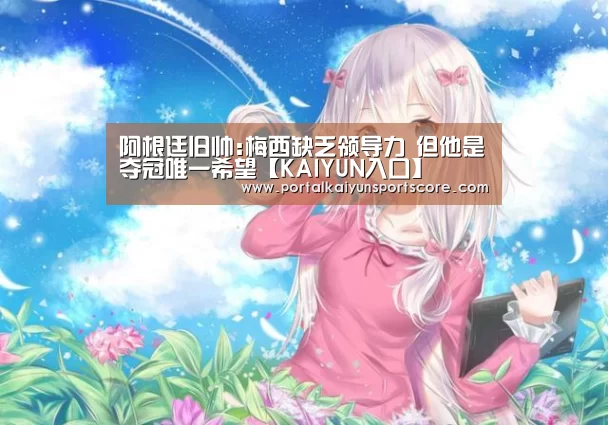 阿根廷旧帅:梅西缺乏领导力 但他是夺冠唯一希望【KAIYUN入口】(图3) KAIYUN入口