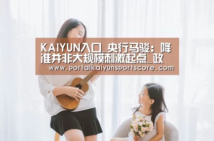 KAIYUN入口_央行马骏：降准并非大规模刺激起点_政策法规